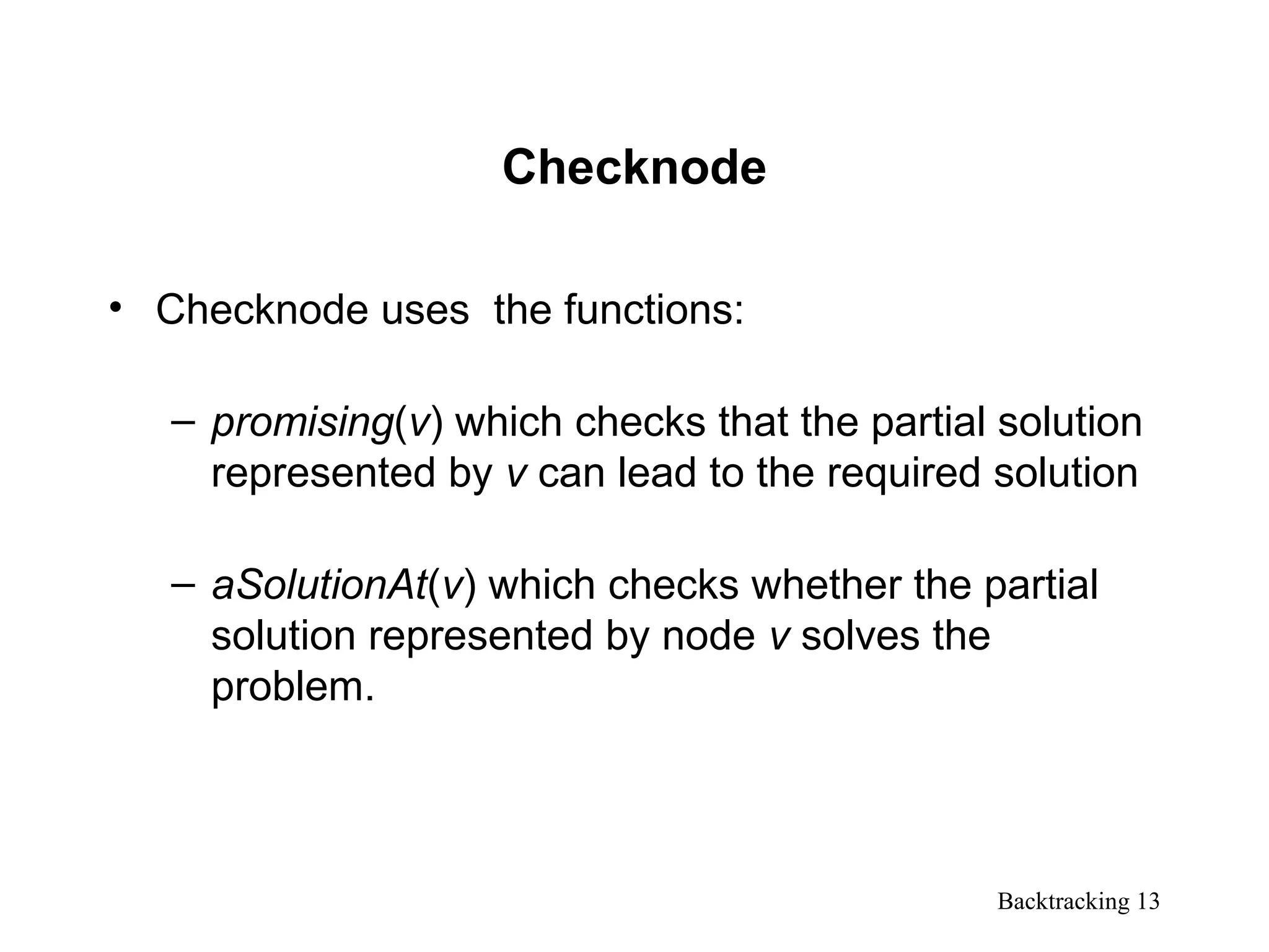Backtracking 13
Checknode
• Checknode uses the functions:
– promising(v) which checks that the partial solution
represented by v can lead to the required solution
– aSolutionAt(v) which checks whether the partial
solution represented by node v solves the
problem.
 