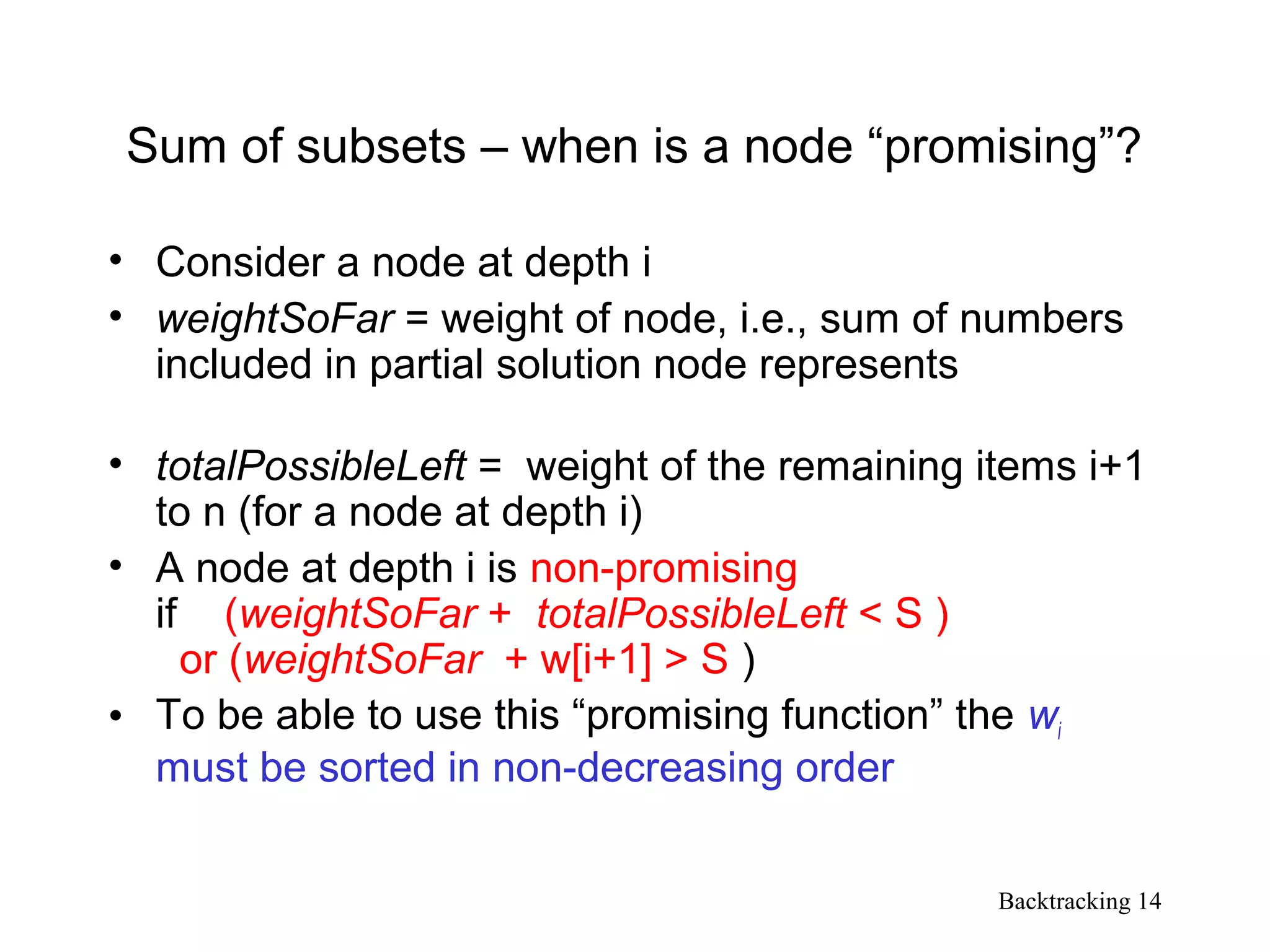 Backtracking 14
Sum of subsets – when is a node “promising”?
• Consider a node at depth i
• weightSoFar = weight of node, i.e., sum of numbers
included in partial solution node represents
• totalPossibleLeft = weight of the remaining items i+1
to n (for a node at depth i)
• A node at depth i is non-promising
if (weightSoFar + totalPossibleLeft < S )
or (weightSoFar + w[i+1] > S )
• To be able to use this “promising function” the wi
must be sorted in non-decreasing order
 