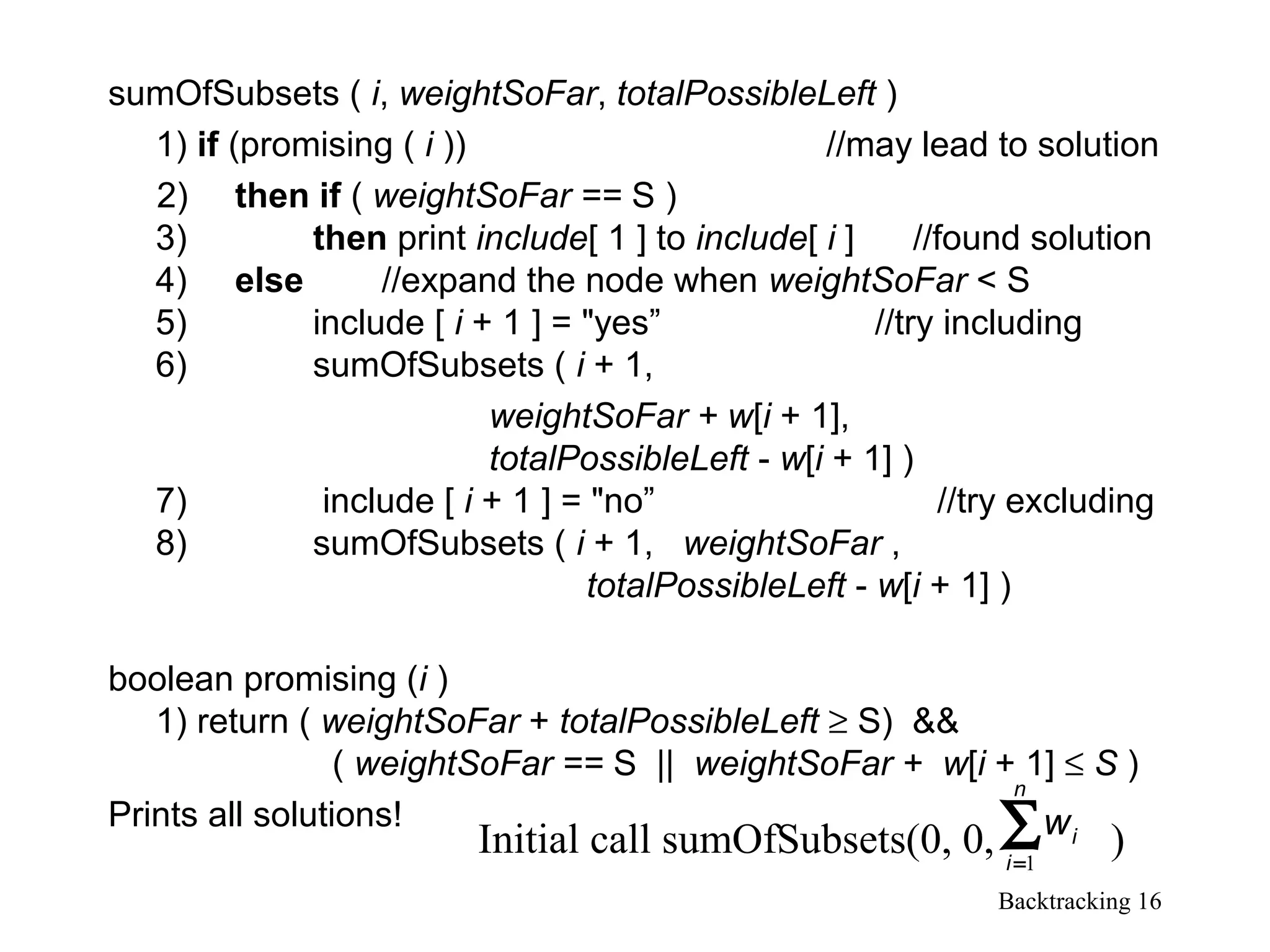 Backtracking 16
sumOfSubsets ( i, weightSoFar, totalPossibleLeft )
1) if (promising ( i )) //may lead to solution
2) then if ( weightSoFar == S )
3) then print include[ 1 ] to include[ i ] //found solution
4) else //expand the node when weightSoFar < S
5) include [ i + 1 ] = "yes” //try including
6) sumOfSubsets ( i + 1,
weightSoFar + w[i + 1],
totalPossibleLeft - w[i + 1] )
7) include [ i + 1 ] = "no” //try excluding
8) sumOfSubsets ( i + 1, weightSoFar ,
totalPossibleLeft - w[i + 1] )
boolean promising (i )
1) return ( weightSoFar + totalPossibleLeft ≥ S) &&
( weightSoFar == S || weightSoFar + w[i + 1] ≤ S )
Prints all solutions!
Initial call sumOfSubsets(0, 0, )∑=
n
i
iw
1
 