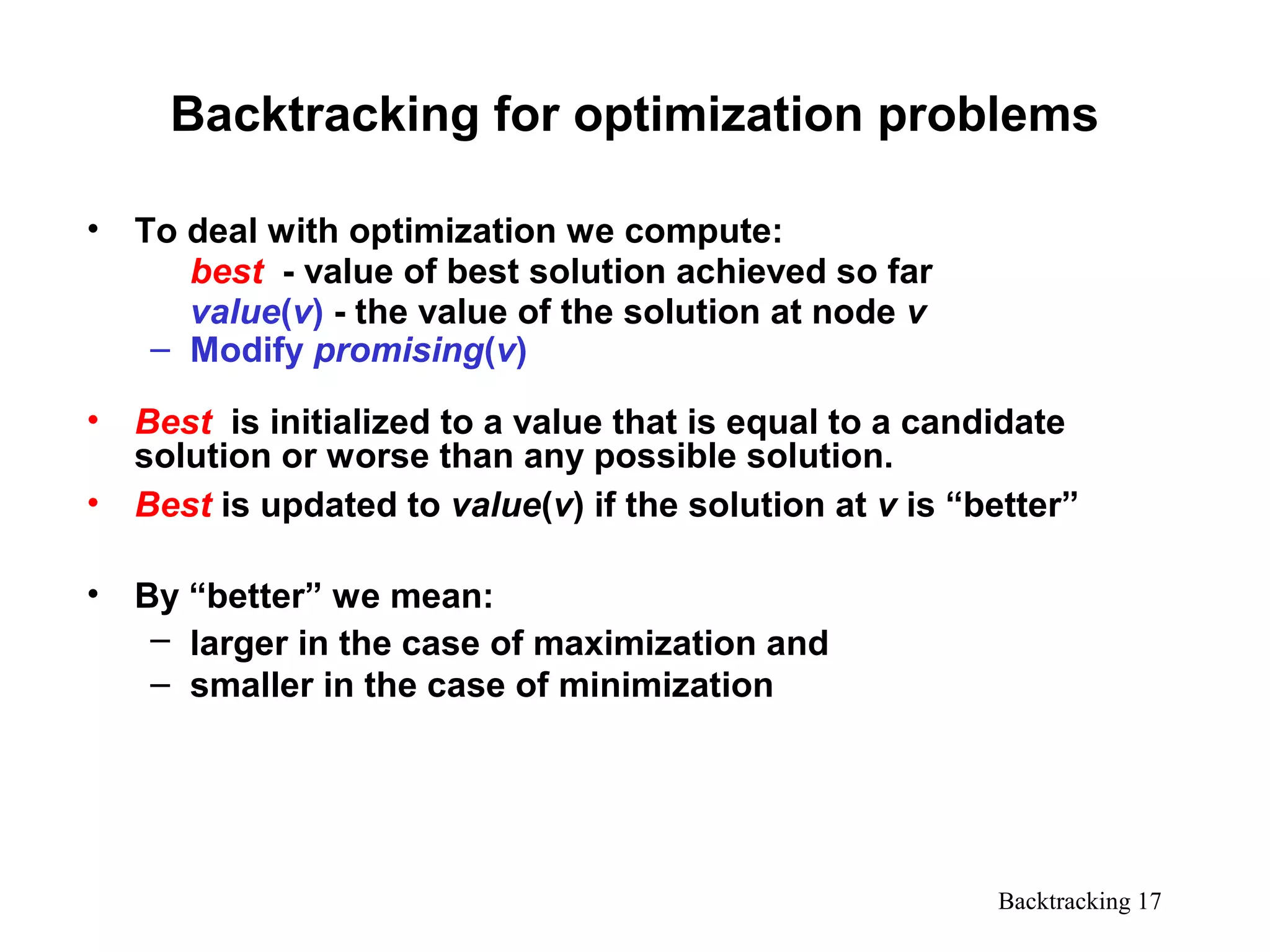 Backtracking 17
Backtracking for optimization problems
• To deal with optimization we compute:
best - value of best solution achieved so far
value(v) - the value of the solution at node v
– Modify promising(v)
• Best is initialized to a value that is equal to a candidate
solution or worse than any possible solution.
• Best is updated to value(v) if the solution at v is “better”
• By “better” we mean:
– larger in the case of maximization and
– smaller in the case of minimization
 
