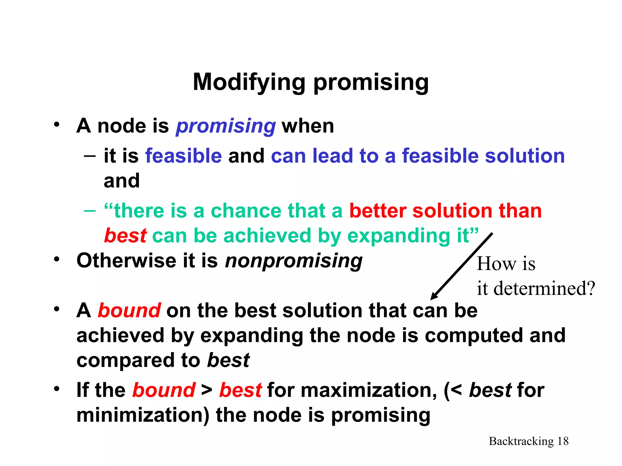 Backtracking 18
Modifying promising
• A node is promising when
– it is feasible and can lead to a feasible solution
and
– “there is a chance that a better solution than
best can be achieved by expanding it”
• Otherwise it is nonpromising
• A bound on the best solution that can be
achieved by expanding the node is computed and
compared to best
• If the bound > best for maximization, (< best for
minimization) the node is promising
How is
it determined?
 