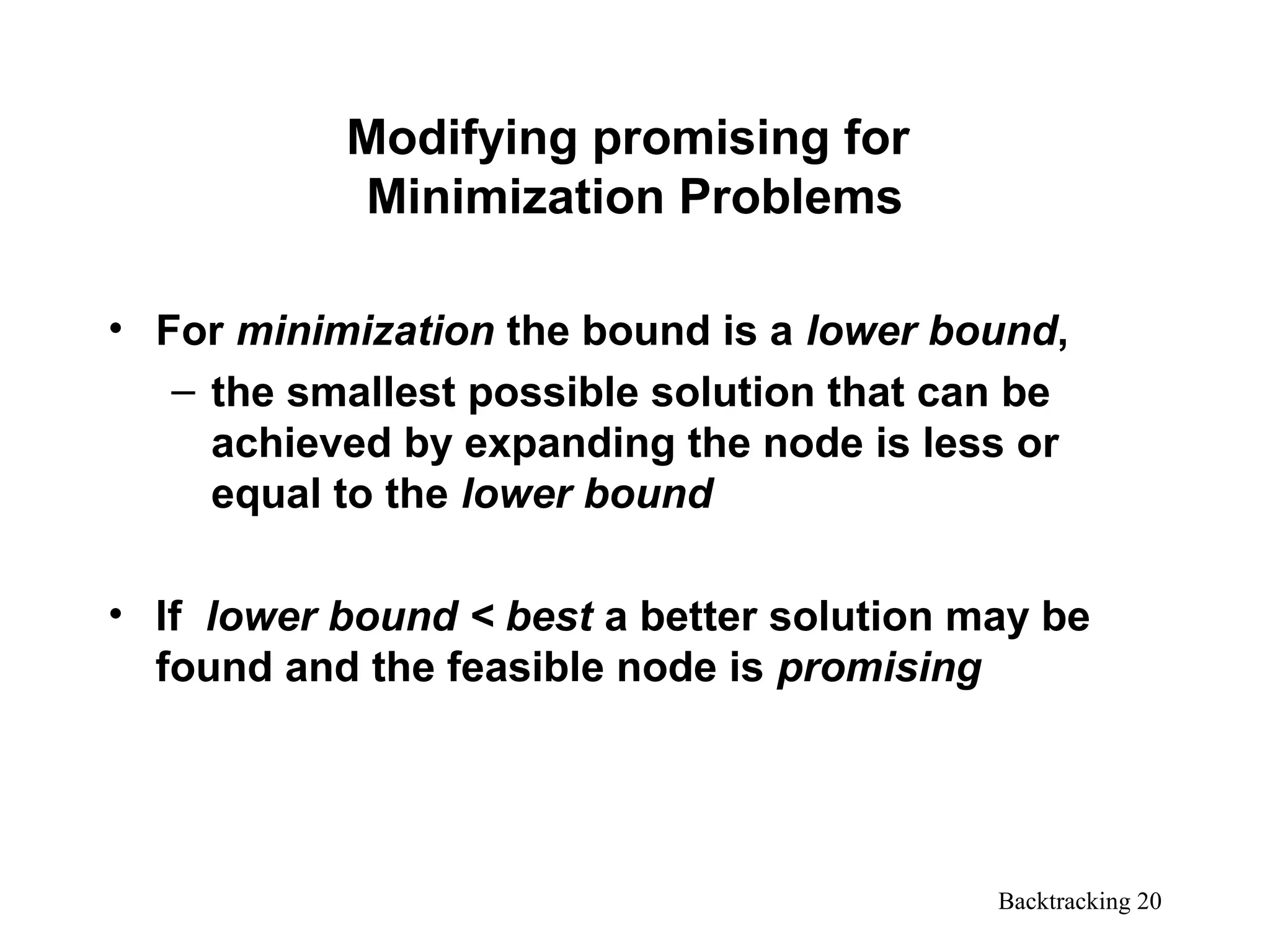 Backtracking 20
Modifying promising for
Minimization Problems
• For minimization the bound is a lower bound,
– the smallest possible solution that can be
achieved by expanding the node is less or
equal to the lower bound
• If lower bound < best a better solution may be
found and the feasible node is promising
 
