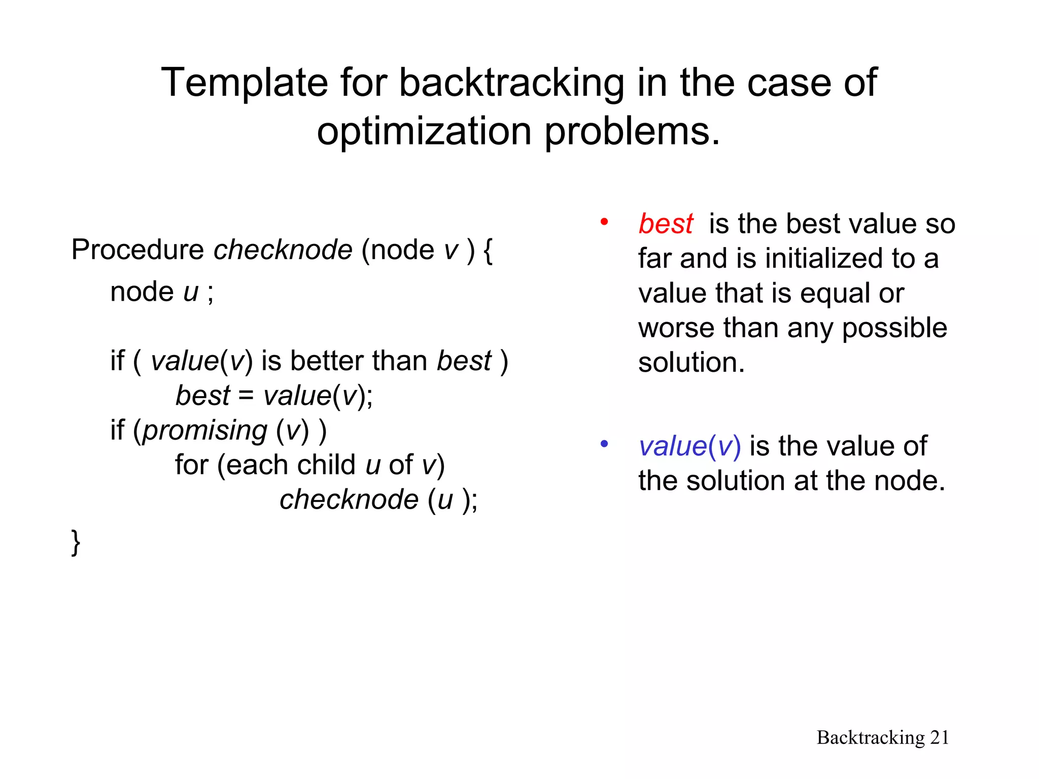 Backtracking 21
Template for backtracking in the case of
optimization problems.
Procedure checknode (node v ) {
node u ;
if ( value(v) is better than best )
best = value(v);
if (promising (v) )
for (each child u of v)
checknode (u );
}
• best is the best value so
far and is initialized to a
value that is equal or
worse than any possible
solution.
• value(v) is the value of
the solution at the node.
 