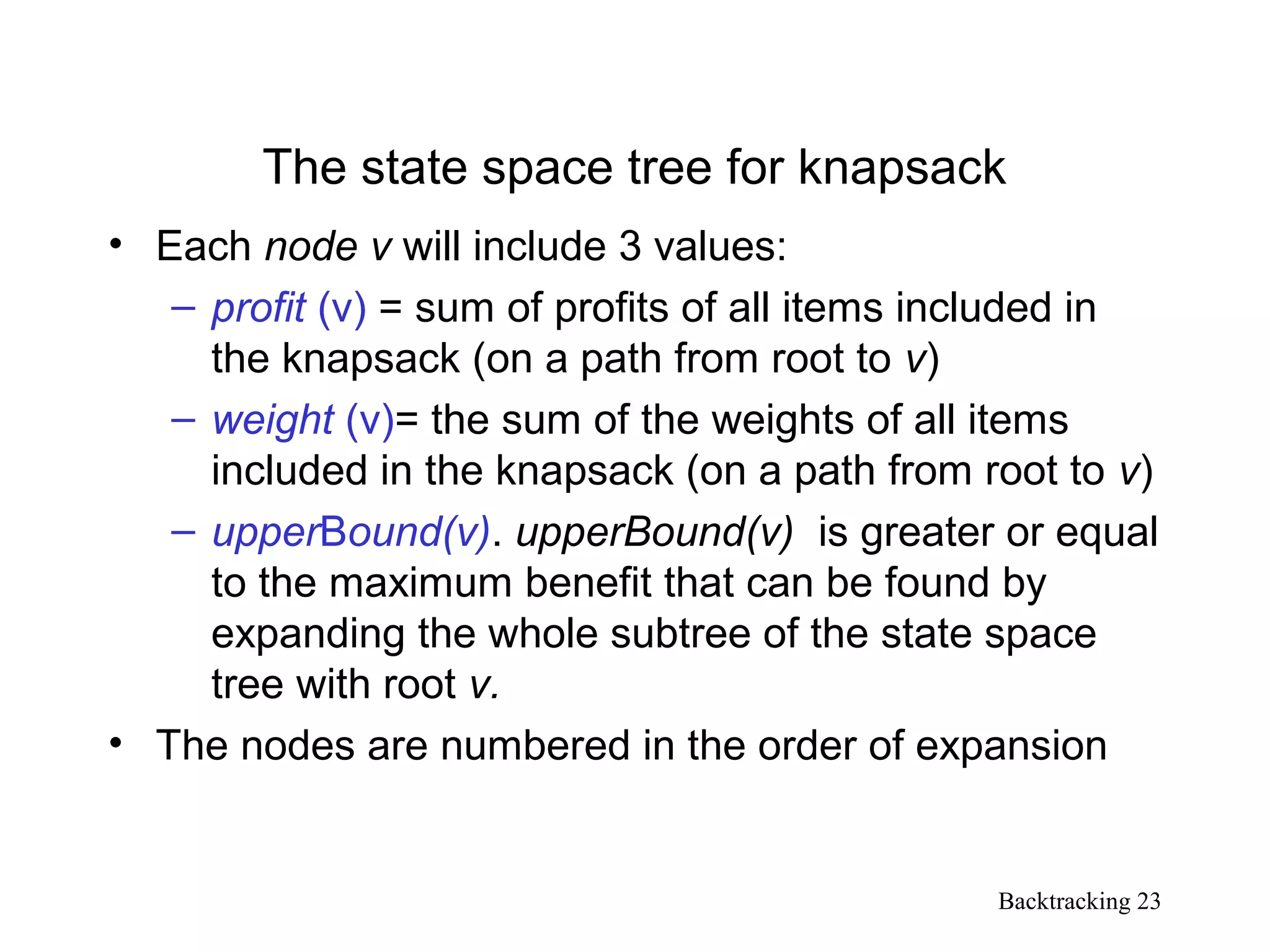 Backtracking 23
The state space tree for knapsack
• Each node v will include 3 values:
– profit (v) = sum of profits of all items included in
the knapsack (on a path from root to v)
– weight (v)= the sum of the weights of all items
included in the knapsack (on a path from root to v)
– upperBound(v). upperBound(v) is greater or equal
to the maximum benefit that can be found by
expanding the whole subtree of the state space
tree with root v.
• The nodes are numbered in the order of expansion
 
