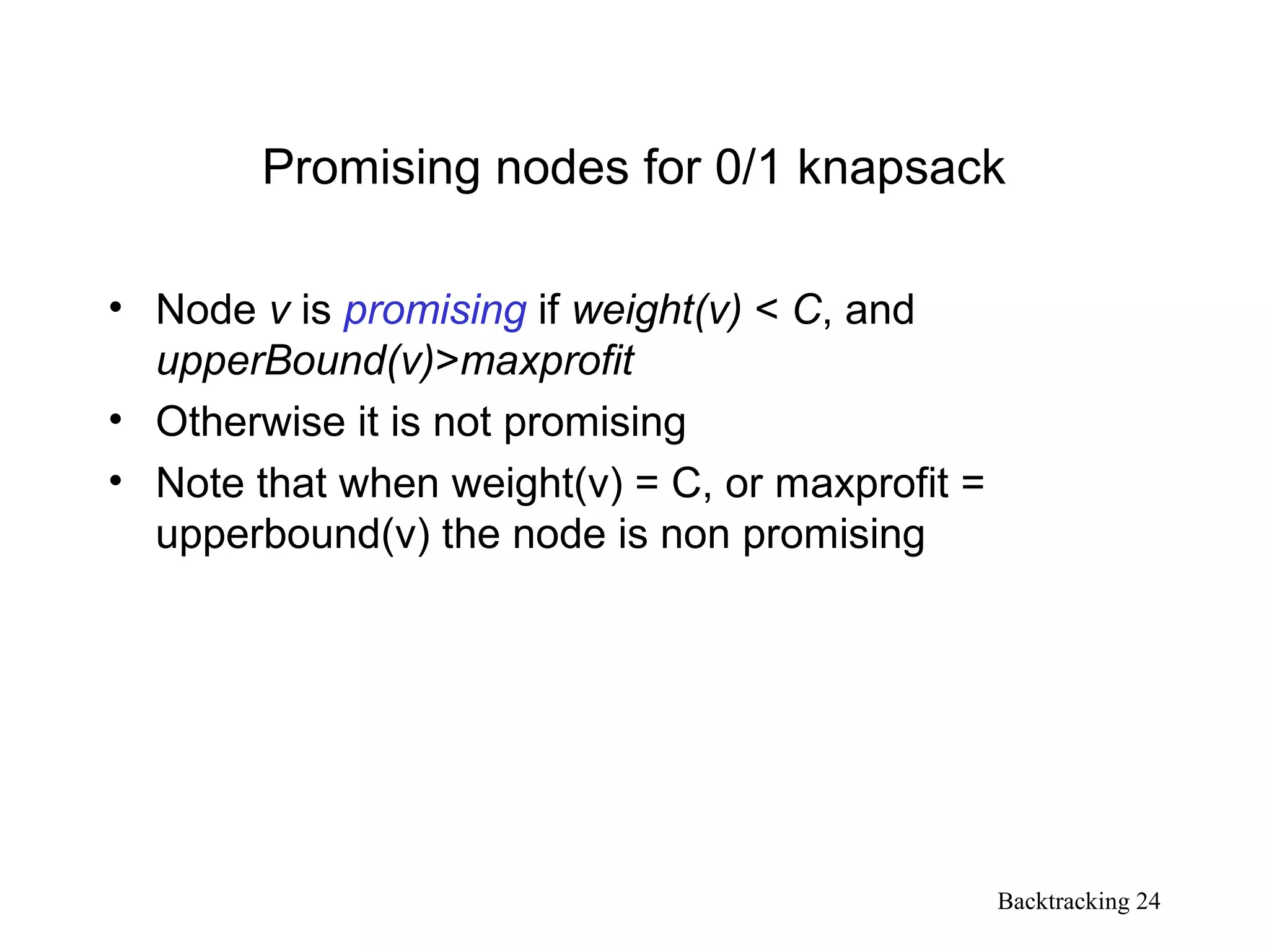 Backtracking 24
Promising nodes for 0/1 knapsack
• Node v is promising if weight(v) < C, and
upperBound(v)>maxprofit
• Otherwise it is not promising
• Note that when weight(v) = C, or maxprofit =
upperbound(v) the node is non promising
 