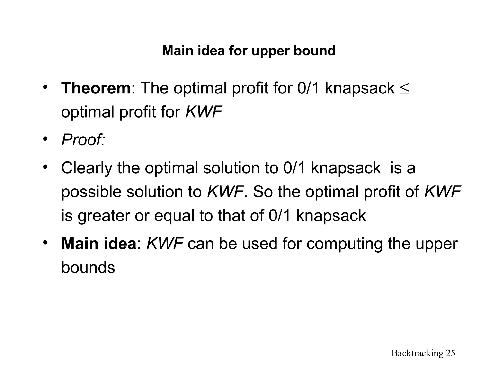 Backtracking 25
Main idea for upper bound
• Theorem: The optimal profit for 0/1 knapsack ≤
optimal profit for KWF
• Proof:
• Clearly the optimal solution to 0/1 knapsack is a
possible solution to KWF. So the optimal profit of KWF
is greater or equal to that of 0/1 knapsack
• Main idea: KWF can be used for computing the upper
bounds
 