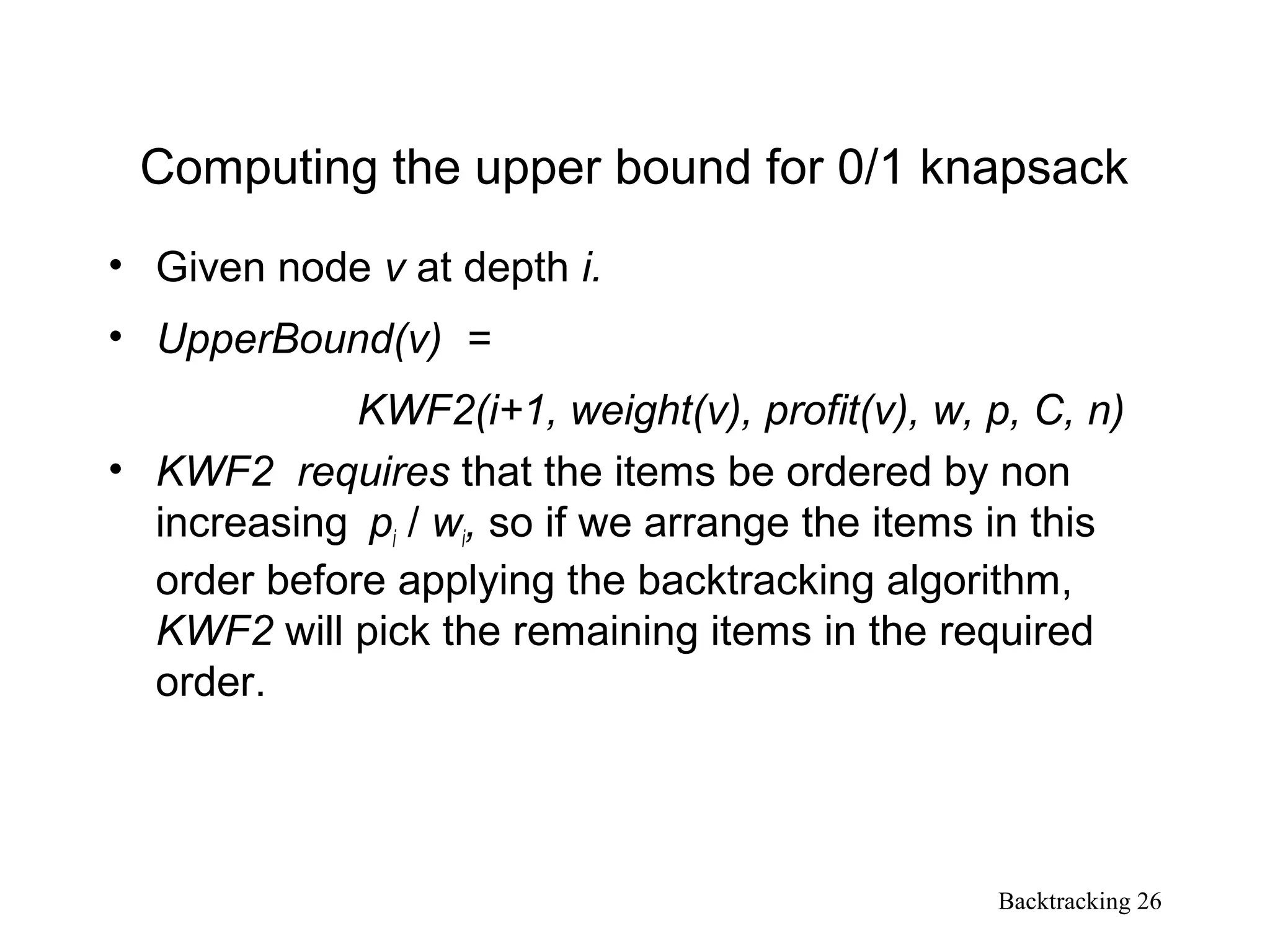 Backtracking 26
Computing the upper bound for 0/1 knapsack
• Given node v at depth i.
• UpperBound(v) =
KWF2(i+1, weight(v), profit(v), w, p, C, n)
• KWF2 requires that the items be ordered by non
increasing pi / wi, so if we arrange the items in this
order before applying the backtracking algorithm,
KWF2 will pick the remaining items in the required
order.
 