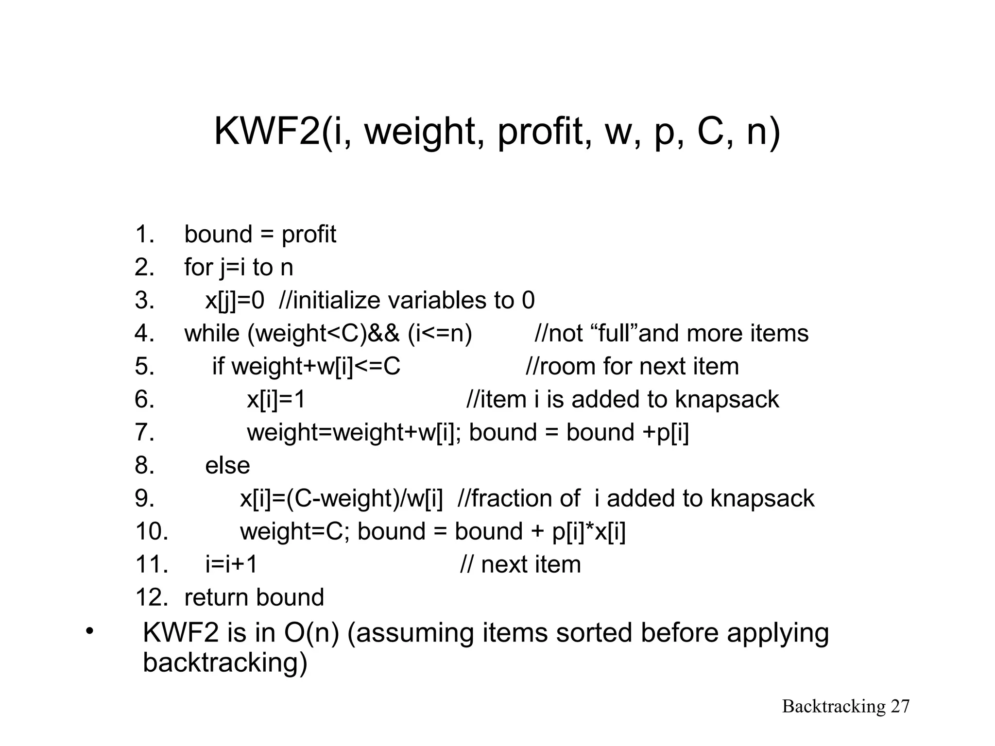 Backtracking 27
KWF2(i, weight, profit, w, p, C, n)
1. bound = profit
2. for j=i to n
3. x[j]=0 //initialize variables to 0
4. while (weight<C)&& (i<=n) //not “full”and more items
5. if weight+w[i]<=C //room for next item
6. x[i]=1 //item i is added to knapsack
7. weight=weight+w[i]; bound = bound +p[i]
8. else
9. x[i]=(C-weight)/w[i] //fraction of i added to knapsack
10. weight=C; bound = bound + p[i]*x[i]
11. i=i+1 // next item
12. return bound
• KWF2 is in O(n) (assuming items sorted before applying
backtracking)
 