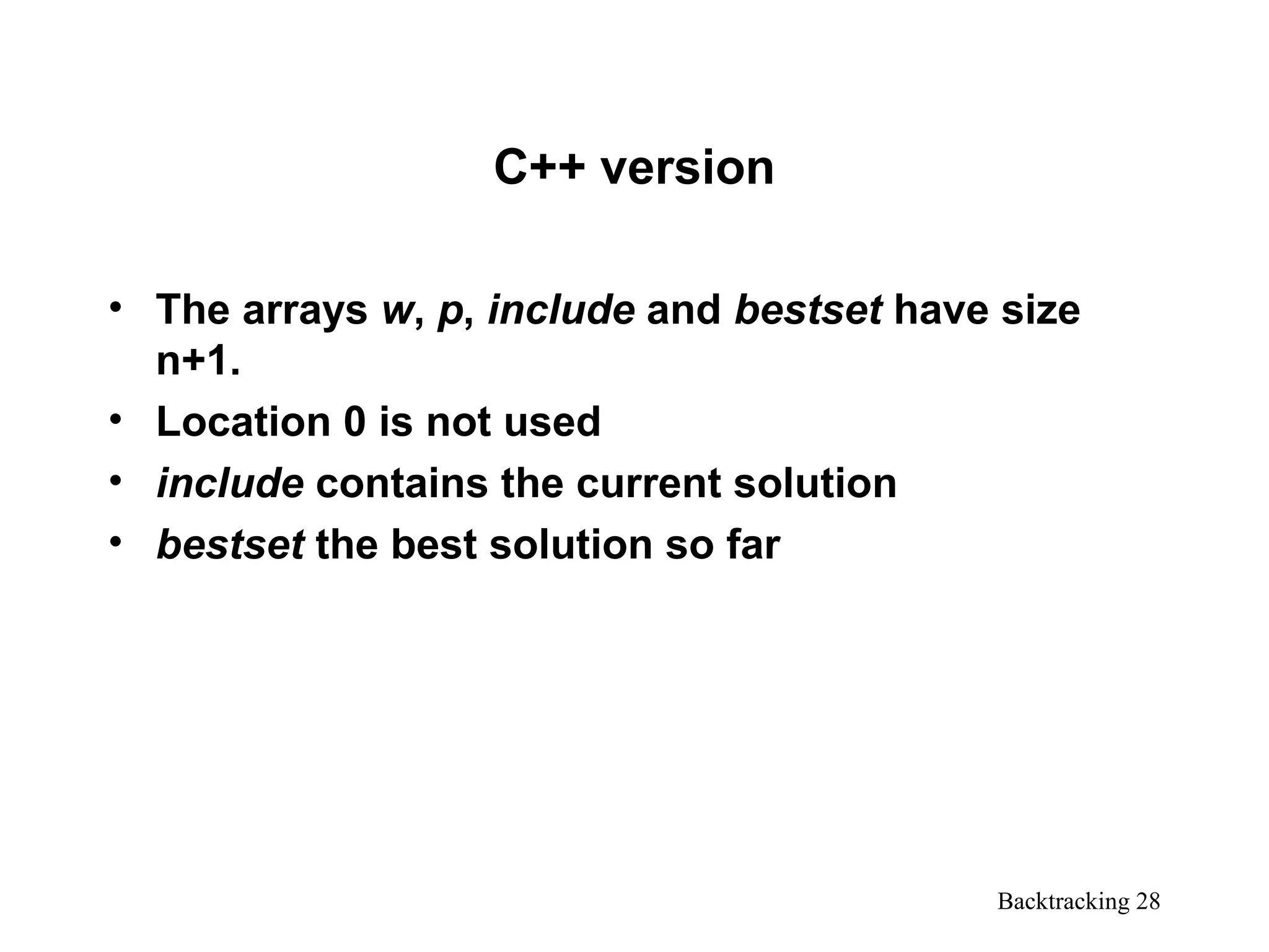 Backtracking 28
C++ version
• The arrays w, p, include and bestset have size
n+1.
• Location 0 is not used
• include contains the current solution
• bestset the best solution so far
 