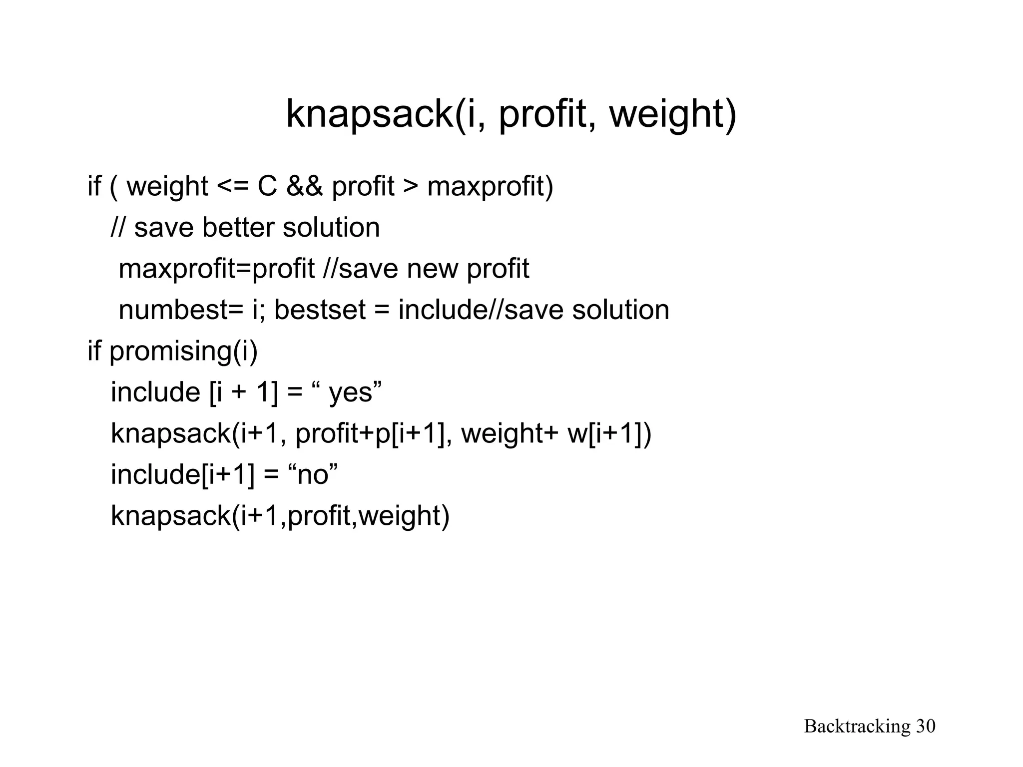 Backtracking 30
knapsack(i, profit, weight)
if ( weight <= C && profit > maxprofit)
// save better solution
maxprofit=profit //save new profit
numbest= i; bestset = include//save solution
if promising(i)
include [i + 1] = “ yes”
knapsack(i+1, profit+p[i+1], weight+ w[i+1])
include[i+1] = “no”
knapsack(i+1,profit,weight)
 