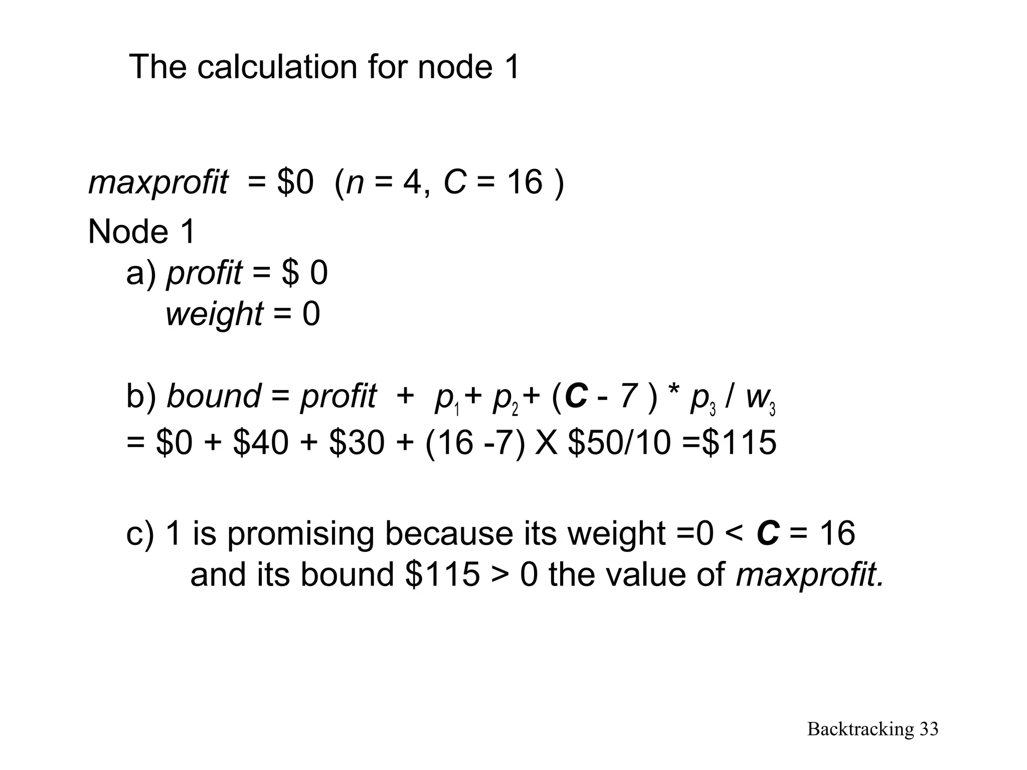 Backtracking 33
maxprofit = $0 (n = 4, C = 16 )
Node 1
a) profit = $ 0
weight = 0
b) bound = profit + p1 + p2 + (C - 7 ) * p3 / w3
= $0 + $40 + $30 + (16 -7) X $50/10 =$115
c) 1 is promising because its weight =0 < C = 16
and its bound $115 > 0 the value of maxprofit.
The calculation for node 1
 