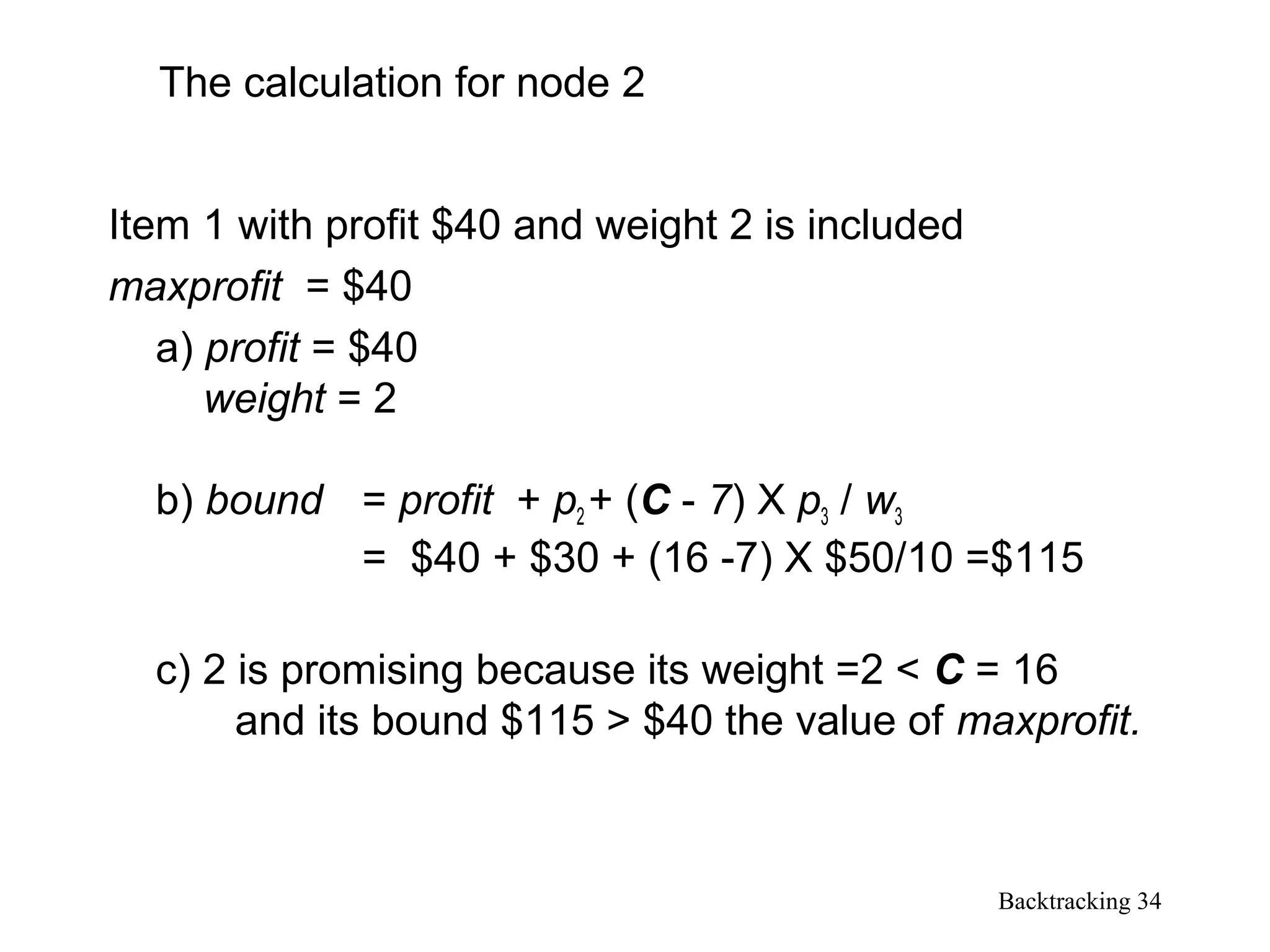 Backtracking 34
Item 1 with profit $40 and weight 2 is included
maxprofit = $40
a) profit = $40
weight = 2
b) bound = profit + p2 + (C - 7) X p3 / w3
= $40 + $30 + (16 -7) X $50/10 =$115
c) 2 is promising because its weight =2 < C = 16
and its bound $115 > $40 the value of maxprofit.
The calculation for node 2
 