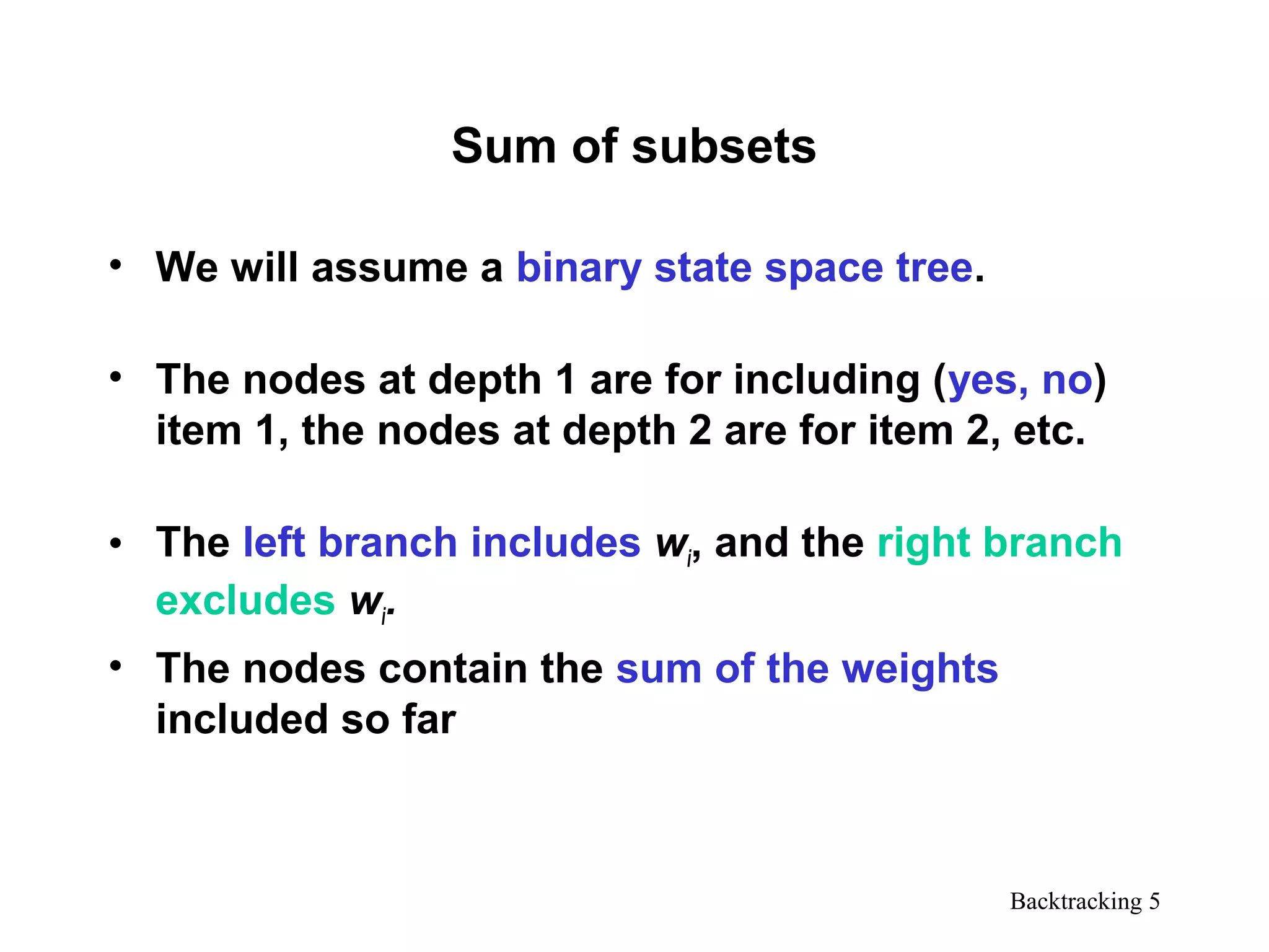 Backtracking 5
Sum of subsets
• We will assume a binary state space tree.
• The nodes at depth 1 are for including (yes, no)
item 1, the nodes at depth 2 are for item 2, etc.
• The left branch includes wi, and the right branch
excludes wi.
• The nodes contain the sum of the weights
included so far
 