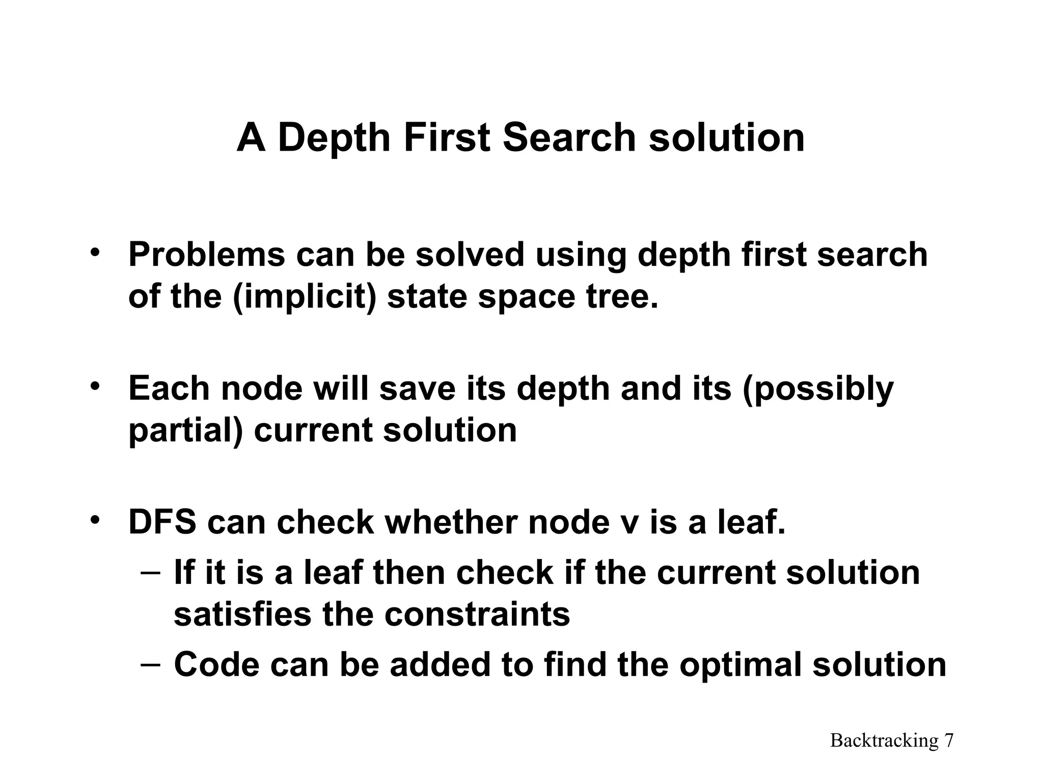 Backtracking 7
A Depth First Search solution
• Problems can be solved using depth first search
of the (implicit) state space tree.
• Each node will save its depth and its (possibly
partial) current solution
• DFS can check whether node v is a leaf.
– If it is a leaf then check if the current solution
satisfies the constraints
– Code can be added to find the optimal solution
 