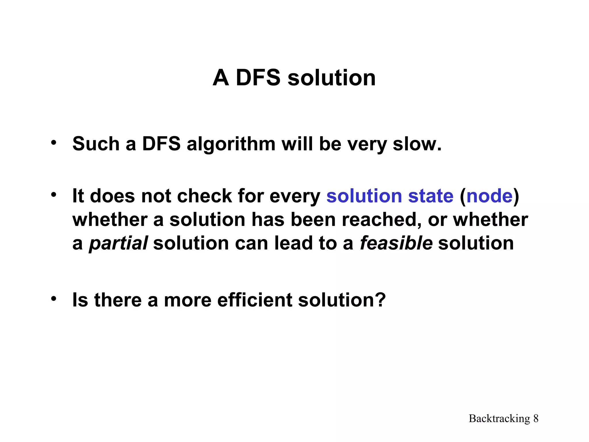Backtracking 8
A DFS solution
• Such a DFS algorithm will be very slow.
• It does not check for every solution state (node)
whether a solution has been reached, or whether
a partial solution can lead to a feasible solution
• Is there a more efficient solution?
 