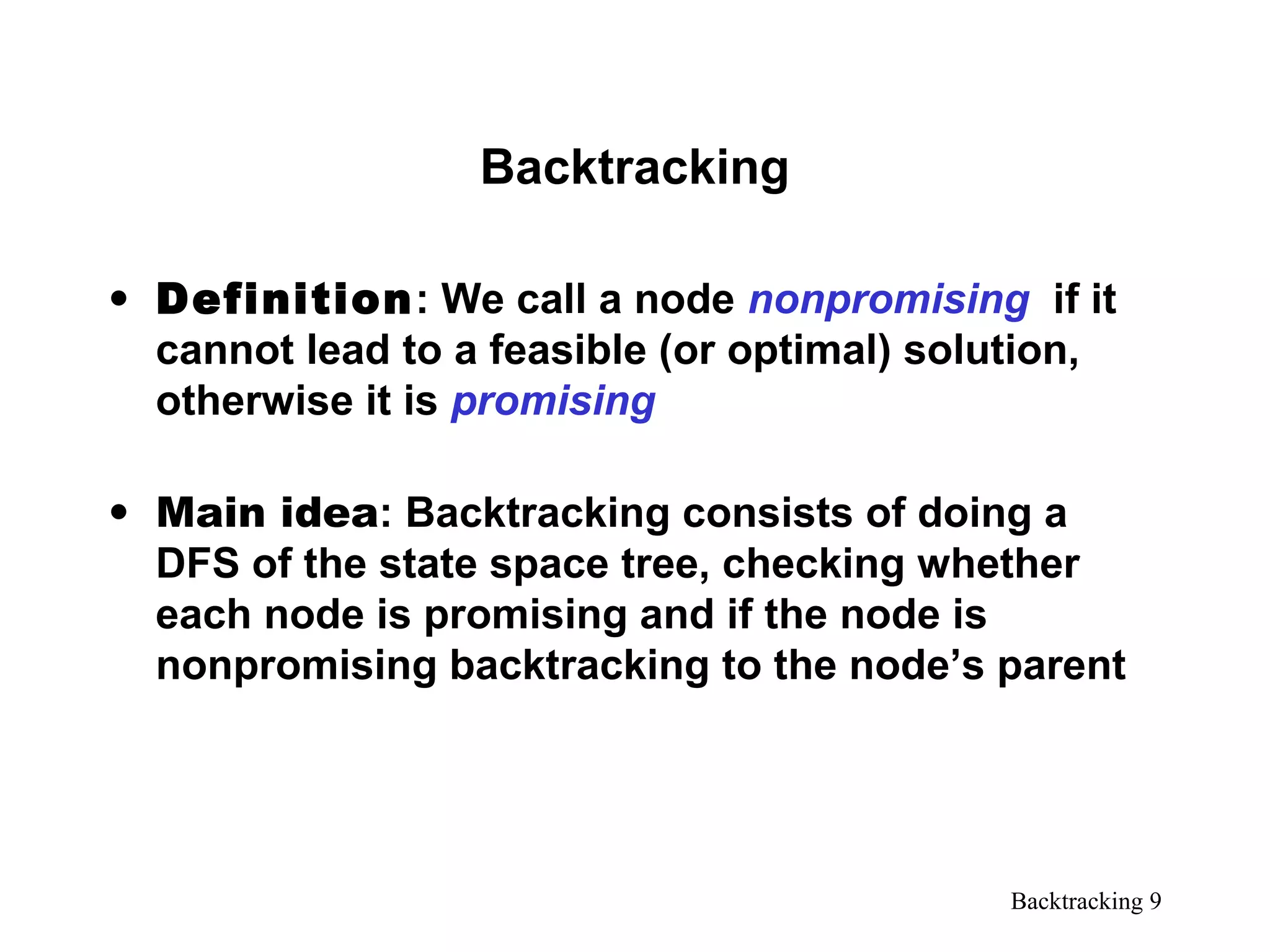 Backtracking 9
Backtracking
• Definition: We call a node nonpromising if it
cannot lead to a feasible (or optimal) solution,
otherwise it is promising
• Main idea: Backtracking consists of doing a
DFS of the state space tree, checking whether
each node is promising and if the node is
nonpromising backtracking to the node’s parent
 