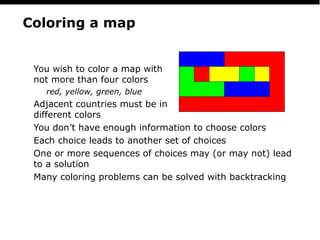 PS
16
Coloring a map
You wish to color a map with
not more than four colors
red, yellow, green, blue
Adjacent countries must be in
different colors
You don’t have enough information to choose colors
Each choice leads to another set of choices
One or more sequences of choices may (or may not) lead
to a solution
Many coloring problems can be solved with backtracking
 