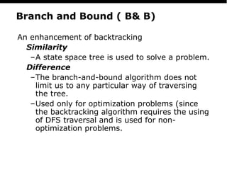 PS
20
Branch and Bound ( B& B)
An enhancement of backtracking
Similarity
–A state space tree is used to solve a problem.
Difference
–The branch-and-bound algorithm does not
limit us to any particular way of traversing
the tree.
–Used only for optimization problems (since
the backtracking algorithm requires the using
of DFS traversal and is used for non-
optimization problems.
 