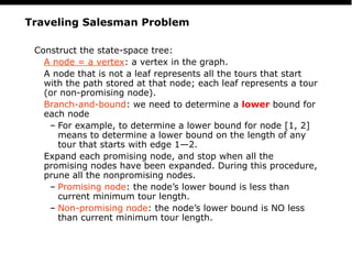 PS
22
Traveling Salesman Problem
Construct the state-space tree:
A node = a vertex: a vertex in the graph.
A node that is not a leaf represents all the tours that start
with the path stored at that node; each leaf represents a tour
(or non-promising node).
Branch-and-bound: we need to determine a lower bound for
each node
– For example, to determine a lower bound for node [1, 2]
means to determine a lower bound on the length of any
tour that starts with edge 1—2.
Expand each promising node, and stop when all the
promising nodes have been expanded. During this procedure,
prune all the nonpromising nodes.
– Promising node: the node’s lower bound is less than
current minimum tour length.
– Non-promising node: the node’s lower bound is NO less
than current minimum tour length.
 