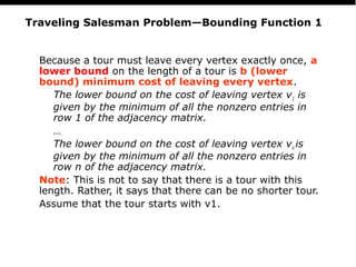 PS
23
Traveling Salesman Problem—Bounding Function 1
Because a tour must leave every vertex exactly once, a
lower bound on the length of a tour is b (lower
bound) minimum cost of leaving every vertex.
The lower bound on the cost of leaving vertex v1 is
given by the minimum of all the nonzero entries in
row 1 of the adjacency matrix.
…
The lower bound on the cost of leaving vertex vn is
given by the minimum of all the nonzero entries in
row n of the adjacency matrix.
Note: This is not to say that there is a tour with this
length. Rather, it says that there can be no shorter tour.
Assume that the tour starts with v1.
 