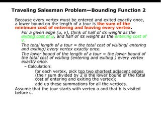 PS
24
Traveling Salesman Problem—Bounding Function 2
Because every vertex must be entered and exited exactly once,
a lower bound on the length of a tour is the sum of the
minimum cost of entering and leaving every vertex.
For a given edge (u, v), think of half of its weight as the
exiting cost of u, and half of its weight as the entering cost of
v.
The total length of a tour = the total cost of visiting( entering
and exiting) every vertex exactly once.
The lower bound of the length of a tour = the lower bound of
the total cost of visiting (entering and exiting ) every vertex
exactly once.
– Calculation:
for each vertex, pick top two shortest adjacent edges
(their sum divided by 2 is the lower bound of the total
cost of entering and exiting the vertex);
add up these summations for all the vertices.
Assume that the tour starts with vertex a and that b is visited
before c.
 