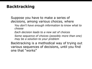 PS
4
Backtracking
Suppose you have to make a series of
decisions, among various choices, where
You don’t have enough information to know what to
choose
Each decision leads to a new set of choices
Some sequence of choices (possibly more than one)
may be a solution to your problem
Backtracking is a methodical way of trying out
various sequences of decisions, until you find
one that “works”
 