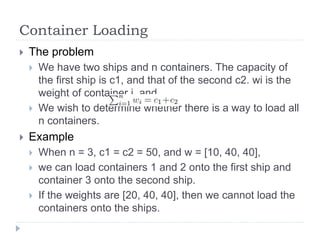 Container Loading
 The problem
 We have two ships and n containers. The capacity of
the first ship is c1, and that of the second c2. wi is the
weight of container i, and .
 We wish to determine whether there is a way to load all
n containers.
 Example
 When n = 3, c1 = c2 = 50, and w = [10, 40, 40],
 we can load containers 1 and 2 onto the first ship and
container 3 onto the second ship.
 If the weights are [20, 40, 40], then we cannot load the
containers onto the ships.
 