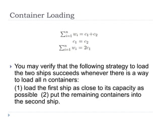 Container Loading
 You may verify that the following strategy to load
the two ships succeeds whenever there is a way
to load all n containers:
(1) load the first ship as close to its capacity as
possible (2) put the remaining containers into
the second ship.
 