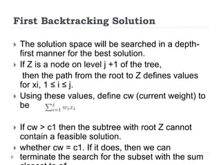 First Backtracking Solution
 The solution space will be searched in a depth-
first manner for the best solution.
 If Z is a node on level j +1 of the tree,
then the path from the root to Z defines values
for xi, 1 ≤ i ≤ j.
 Using these values, define cw (current weight) to
be
 If cw > c1 then the subtree with root Z cannot
contain a feasible solution.
 whether cw = c1. If it does, then we can
terminate the search for the subset with the sum
 