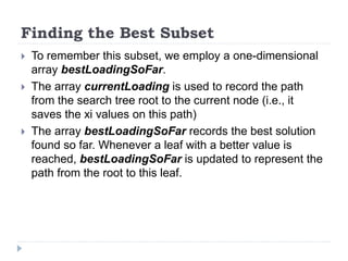 Finding the Best Subset
 To remember this subset, we employ a one-dimensional
array bestLoadingSoFar.
 The array currentLoading is used to record the path
from the search tree root to the current node (i.e., it
saves the xi values on this path)
 The array bestLoadingSoFar records the best solution
found so far. Whenever a leaf with a better value is
reached, bestLoadingSoFar is updated to represent the
path from the root to this leaf.
 