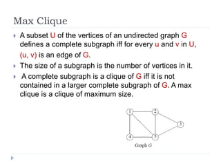 Max Clique
 A subset U of the vertices of an undirected graph G
defines a complete subgraph iff for every u and v in U,
(u, v) is an edge of G.
 The size of a subgraph is the number of vertices in it.
 A complete subgraph is a clique of G iff it is not
contained in a larger complete subgraph of G. A max
clique is a clique of maximum size.
 