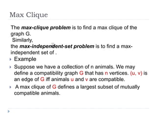 Max Clique
 Example
 Suppose we have a collection of n animals. We may
define a compatibility graph G that has n vertices. (u, v) is
an edge of G iff animals u and v are compatible.
 A max clique of G defines a largest subset of mutually
compatible animals.
The max-clique problem is to find a max clique of the
graph G.
Similarly,
the max-independent-set problem is to find a max-
independent set of .
 