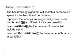 Board Permutation
 The backtracking algorithm will search a permutation
space for the best board permutation.
 represent the input as an integer array board such
that board[i][j] is 1 iff net Nj includes board bi
 boardsWithNet[j] be the number of boards that
include net Nj .
 boardsInPartialWithNet[j] be the number of boards
in partial[1:i]
 