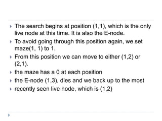  The search begins at position (1,1), which is the only
live node at this time. It is also the E-node.
 To avoid going through this position again, we set
maze(1, 1) to 1.
 From this position we can move to either (1,2) or
(2,1).
 the maze has a 0 at each position
 the E-node (1,3), dies and we back up to the most
 recently seen live node, which is (1,2)
 