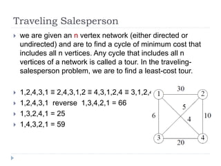 Traveling Salesperson
 we are given an n vertex network (either directed or
undirected) and are to find a cycle of minimum cost that
includes all n vertices. Any cycle that includes all n
vertices of a network is called a tour. In the traveling-
salesperson problem, we are to find a least-cost tour.
 1,2,4,3,1 ≡ 2,4,3,1,2 ≡ 4,3,1,2,4 ≡ 3,1,2,4,3
 1,2,4,3,1 reverse 1,3,4,2,1 = 66
 1,3,2,4,1 = 25
 1,4,3,2,1 = 59
 