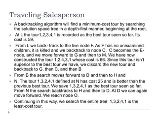 Traveling Salesperson
 A backtracking algorithm will find a minimum-cost tour by searching
the solution space tree in a depth-first manner, beginning at the root.
 At L the tour1,2,3,4,1 is recorded as the best tour seen so far. Its
cost is 59.
 From L we back- track to the live node F. As F has no unexamined
children, it is killed and we backtrack to node C. C becomes the E-
node, and we move forward to G and then to M. We have now
constructed the tour 1,2,4,3,1 whose cost is 66. Since this tour isn’t
superior to the best tour we have, we discard the new tour and
backtrack to G, then C, and then B
 From B the search moves forward to D and then to H and
 N. The tour 1,3,2,4,1 defined at N has cost 25 and is better than the
previous best tour. We save 1,3,2,4,1 as the best tour seen so far.
From N the search backtracks to H and then to D. At D we can again
move forward. We reach node O.
 Continuing in this way, we search the entire tree; 1,3,2,4,1 is the
least-cost tour.
 
