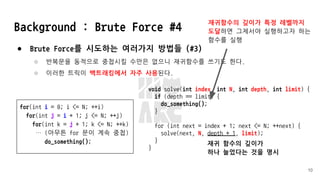 Background : Brute Force #4
● Brute Force를 시도하는 여러가지 방법들 (#3)
○ 반복문을 동적으로 중첩시킬 수만은 없으니 재귀함수를 쓰기도 한다.
○ 이러한 트릭이 백트래킹에서 자주 사용된다.
10
for(int i = 0; i <= N; ++i)
for(int j = i + 1; j <= N; ++j)
for(int k = j + 1; k <= N; ++k)
… (아무튼 for 문이 계속 중첩)
do_something();
void solve(int index, int N, int depth, int limit) {
if (depth == limit) {
do_something();
}
for (int next = index + 1; next <= N; ++next) {
solve(next, N, depth + 1, limit);
}
}
재귀 함수의 깊이가
하나 늘었다는 것을 명시
재귀함수의 깊이가 특정 레벨까지
도달하면 그제서야 실행하고자 하는
함수를 실행
 