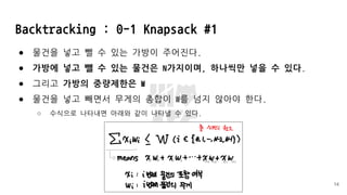 Backtracking : 0-1 Knapsack #1
● 물건을 넣고 뺄 수 있는 가방이 주어진다.
● 가방에 넣고 뺄 수 있는 물건은 N가지이며, 하나씩만 넣을 수 있다.
● 그리고 가방의 중량제한은 W
● 물건을 넣고 빼면서 무게의 총합이 W를 넘지 않아야 한다.
○ 수식으로 나타내면 아래와 같이 나타낼 수 있다.
14
 