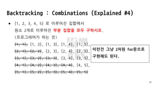 Backtracking : Combinations (Explained #4)
● {1, 2, 3, 4, 5} 로 이루어진 집합에서
원소 2개로 이루어진 부분 집합을 모두 구하시오.
(프로그래머가 하는 것)
{1, 1}, {1, 2}, {1, 3}, {1, 4}, {1, 5},
{2, 1}, {2, 2}, {2, 3}, {2, 4}, {2, 5},
{3, 1}, {3, 2}, {3, 3}, {3, 4}, {3, 5},
{4, 1}, {4, 2}, {4, 3}, {4, 4}, {4, 5},
{5, 1}, {5, 2}, {5, 3}, {5, 4}, {5, 5}
26
이런건 그냥 2차원 for문으로
구현해도 된다.
 