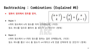 Backtracking : Combinations (Explained #6)
● 점화식 정의에서 힌트를 얻자.
● Point 1
n개의 원소에서 k개 원소를 이미 선택했는데, (이전)
원소 하나를 덤으로 뽑아서 총 원소가 n+1개인가? (현재)
● Point 2
n개의 원소에서 k-1개의 원소를 원하는 걸로 선택했는데, (이전)
원소 하나를 뽑고 나니 총 원소가 n+1개이고 k개 만큼 선택하게 된 것인가? (현재)
28
 