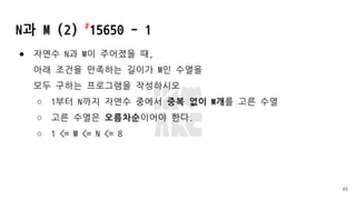 N과 M (2) #
15650 - 1
● 자연수 N과 M이 주어졌을 때,
아래 조건을 만족하는 길이가 M인 수열을
모두 구하는 프로그램을 작성하시오
○ 1부터 N까지 자연수 중에서 중복 없이 M개를 고른 수열
○ 고른 수열은 오름차순이어야 한다.
○ 1 <= M <= N <= 8
45
 