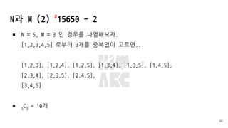 N과 M (2) #
15650 - 2
● N = 5, M = 3 인 경우를 나열해보자.
[1,2,3,4,5] 로부터 3개를 중복없이 고르면..
[1,2,3], [1,2,4], [1,2,5], [1,3,4], [1,3,5], [1,4,5],
[2,3,4], [2,3,5], [2,4,5],
[3,4,5]
● 5
C3
= 10개
46
 