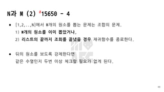 N과 M (2) #
15650 - 4
● [1,2,..,N]에서 M개의 원소를 뽑는 문제는 조합의 문제.
1) M개의 원소를 이미 뽑았거나,
2) 리스트의 끝까지 조회를 끝냈을 경우 재귀함수를 종료한다.
● 뒤의 원소를 보도록 강제한다면
같은 수열인지 두번 이상 체크할 필요가 없게 된다.
48
 