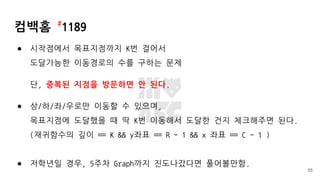 컴백홈 #
1189
● 시작점에서 목표지점까지 K번 걸어서
도달가능한 이동경로의 수를 구하는 문제
단, 중복된 지점을 방문하면 안 된다.
● 상/하/좌/우로만 이동할 수 있으며,
목표지점에 도달했을 때 딱 K번 이동해서 도달한 건지 체크해주면 된다.
(재귀함수의 깊이 == K && y좌표 == R - 1 && x 좌표 == C - 1 )
● 저학년일 경우, 5주차 Graph까지 진도나갔다면 풀어볼만함.
55
 