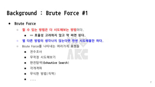 Background : Brute Force #1
● Brute Force
○ 할 수 있는 방법은 다 시도해보는 방법이다.
■ == 효율성 고려하지 않고 막 짜면 된다.
○ 별 다른 방법이 생각나지 않는다면 한번 시도해볼만 하다.
○ Brute Force를 나타내는 여러가지 표현들
■ 전수조사
■ 무작정 시도해보기
■ 완전탐색(Exhautive Search)
■ 각개격파
■ 무식한 방법(직역)
■ ....
7
 