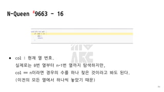 ● col : 현재 열 번호.
실제로는 0번 열부터 n-1번 열까지 탐색하지만,
col == n이라면 경우의 수를 하나 찾은 것이라고 봐도 된다.
(이전의 모든 열에서 하나씩 놓았기 때문)
N-Queen #
9663 - 16
71
 