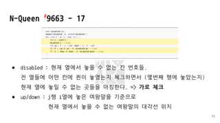 ● disabled : 현재 열에서 놓을 수 없는 칸 번호들.
전 열들에 어떤 칸에 퀸이 놓였는지 체크하면서 (몇번째 행에 놓았는지)
현재 열에 놓일 수 없는 곳들을 마킹한다. => 가로 체크
● up/down : j행 i열에 놓은 여왕말을 기준으로
현재 열에서 놓을 수 없는 여왕말의 대각선 위치
N-Queen #
9663 - 17
72
 