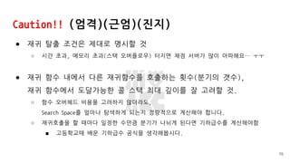 Caution!! (엄격)(근엄)(진지)
● 재귀 탈출 조건은 제대로 명시할 것
○ 시간 초과, 메모리 초과(스택 오버플로우) 터지면 채점 서버가 많이 아파해요… ㅜㅜ
● 재귀 함수 내에서 다른 재귀함수를 호출하는 횟수(분기의 갯수),
재귀 함수에서 도달가능한 콜 스택 최대 깊이를 잘 고려할 것.
○ 함수 오버헤드 비용을 고려하지 않더라도,
Search Space를 얼마나 탐색하게 되는지 정량적으로 계산해야 합니다.
○ 재귀호출을 할 때마다 일정한 수만큼 분기가 나뉘게 된다면 기하급수를 계산해야함
■ 고등학교때 배운 기하급수 공식을 생각해봅시다.
76
 