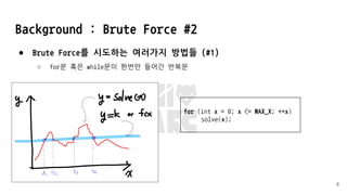 Background : Brute Force #2
● Brute Force를 시도하는 여러가지 방법들 (#1)
○ for문 혹은 while문이 한번만 들어간 반복문
8
for (int x = 0; x <= MAX_X; ++x)
solve(x);
 