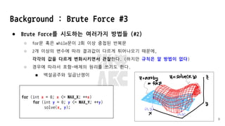 Background : Brute Force #3
● Brute Force를 시도하는 여러가지 방법들 (#2)
○ for문 혹은 while문이 2회 이상 중첩된 반복문
○ 2개 이상의 변수에 따라 결과값이 다르게 튀어나오기 때문에,
각각의 값을 다르게 변화시키면서 관찰한다. (하지만 규칙은 알 방법이 없다)
○ 경우에 따라서 포함-배제의 원리를 쓰기도 한다.
■ 백설공주와 일곱난쟁이
9
for (int x = 0; x <= MAX_X; ++x)
for (int y = 0; y <= MAX_Y; ++y)
solve(x, y);
 